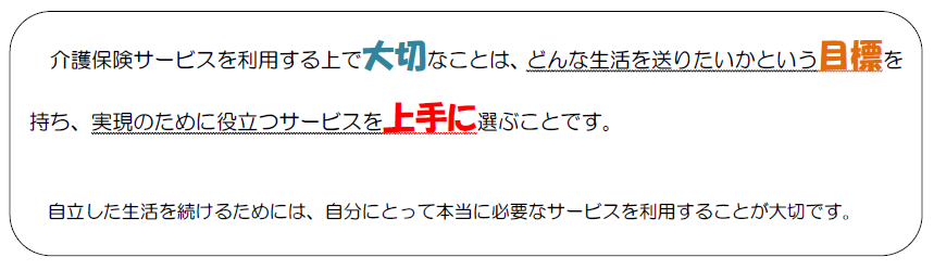 介護保険サービスを利用する上で大切なことは、どんな生活を送りたいかという目標を持ち、実現のために役立つサービスを上手に選ぶことです。自立した生活を続けるためには、自分にとって本当に必要なサービスを利用することが大切です。